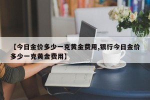 【今日金价多少一克黄金费用,银行今日金价多少一克黄金费用】
