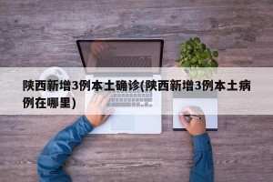 陕西新增3例本土确诊(陕西新增3例本土病例在哪里)