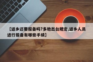 【返乡还要报备吗?多地出台规定,返乡人员进行报备有哪些手续】