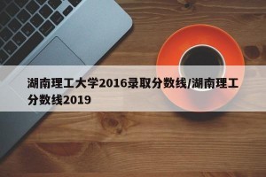 湖南理工大学2016录取分数线/湖南理工分数线2019