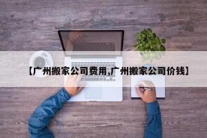 【广州搬家公司费用,广州搬家公司价钱】