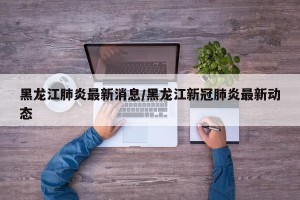 黑龙江肺炎最新消息/黑龙江新冠肺炎最新动态