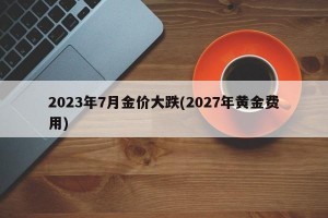 2023年7月金价大跌(2027年黄金费用)