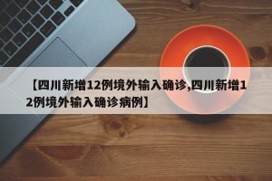 【四川新增12例境外输入确诊,四川新增12例境外输入确诊病例】