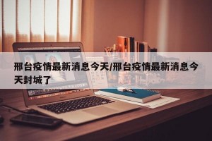 邢台疫情最新消息今天/邢台疫情最新消息今天封城了