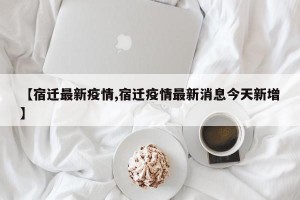 【宿迁最新疫情,宿迁疫情最新消息今天新增】