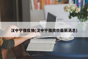 汉中宁强疫情(汉中宁强房价最新消息)