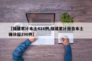 【福建累计本土418例,福建累计报告本土确诊超290例】