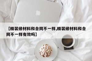 【精装修材料和合同不一样,精装修材料和合同不一样有效吗】
