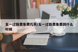 五一过路费免费几天/五一过路费免费到什么时候