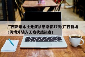 广西新增本土无症状感染者17例(广西新增3例境外输入无症状感染者)