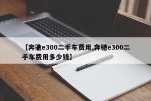 【奔驰e300二手车费用,奔驰e300二手车费用多少钱】