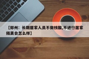 【郑州：长期居家人员不做核酸,不进行居家隔离会怎么样】