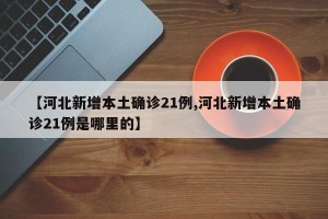 【河北新增本土确诊21例,河北新增本土确诊21例是哪里的】