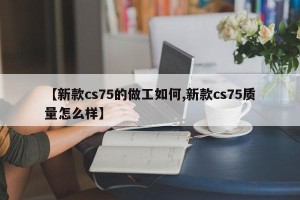 【新款cs75的做工如何,新款cs75质量怎么样】