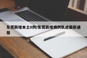 东莞新增本土6例/东莞新增病例轨迹最新通报