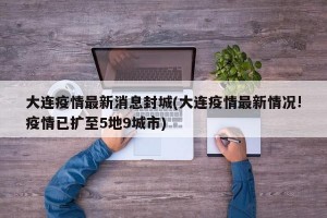 大连疫情最新消息封城(大连疫情最新情况!疫情已扩至5地9城市)