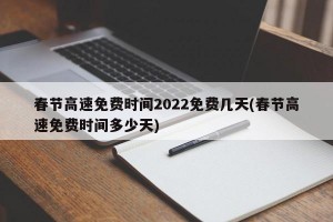 春节高速免费时间2022免费几天(春节高速免费时间多少天)