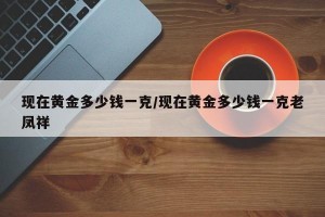 现在黄金多少钱一克/现在黄金多少钱一克老凤祥