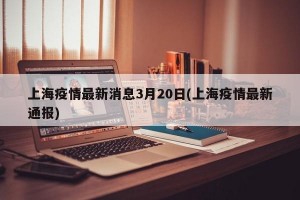 上海疫情最新消息3月20日(上海疫情最新通报)