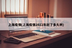 上海疫情(上海疫情2022年封了多久啊)