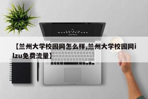 【兰州大学校园网怎么样,兰州大学校园网ilzu免费流量】