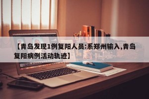 【青岛发现1例复阳人员:系郑州输入,青岛复阳病例活动轨迹】