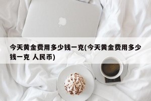今天黄金费用多少钱一克(今天黄金费用多少钱一克 人民币)