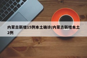 内蒙古新增15例本土确诊/内蒙古新增本土2例