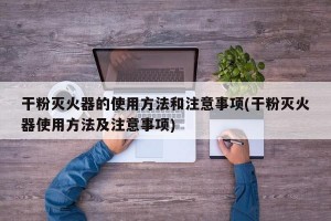 干粉灭火器的使用方法和注意事项(干粉灭火器使用方法及注意事项)