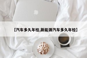 【汽车多久年检,新能源汽车多久年检】