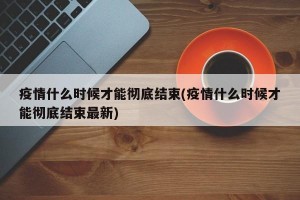 疫情什么时候才能彻底结束(疫情什么时候才能彻底结束最新)