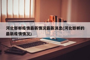 河北邯郸疫情最新情况最新消息(河北邯郸的最新疫情情况)