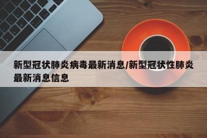 新型冠状肺炎病毒最新消息/新型冠状性肺炎最新消息信息