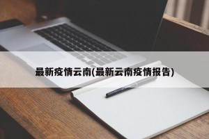 最新疫情云南(最新云南疫情报告)