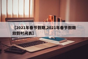 【2021年春节假期,2021年春节假期放假时间表】