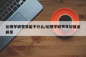 伦理学研究生能干什么/伦理学研究生好就业前景