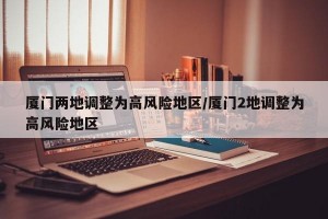 厦门两地调整为高风险地区/厦门2地调整为高风险地区
