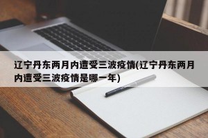辽宁丹东两月内遭受三波疫情(辽宁丹东两月内遭受三波疫情是哪一年)