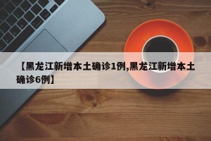 【黑龙江新增本土确诊1例,黑龙江新增本土确诊6例】