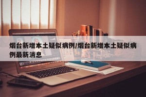 烟台新增本土疑似病例/烟台新增本土疑似病例最新消息