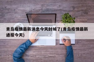 青岛疫情最新消息今天封城了(青岛疫情最新通报今天)