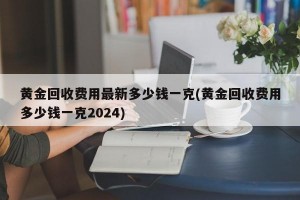 黄金回收费用最新多少钱一克(黄金回收费用多少钱一克2024)
