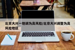 北京大兴一地调为高风险/北京大兴调整为高风险地区
