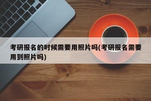 考研报名的时候需要用照片吗(考研报名需要用到照片吗)