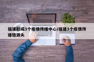 福建形成3个疫情传播中心/福建3个疫情传播链源头