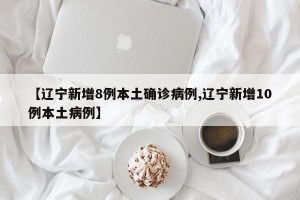【辽宁新增8例本土确诊病例,辽宁新增10例本土病例】