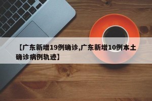 【广东新增19例确诊,广东新增10例本土确诊病例轨迹】