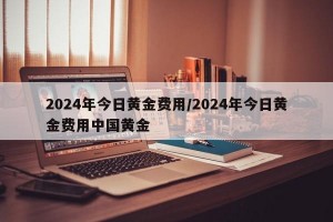 2024年今日黄金费用/2024年今日黄金费用中国黄金