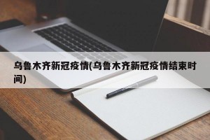 乌鲁木齐新冠疫情(乌鲁木齐新冠疫情结束时间)